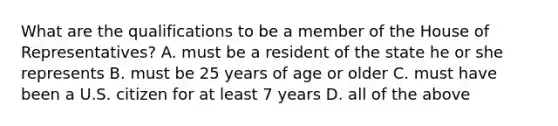 What are the qualifications to be a member of the House of Representatives? A. must be a resident of the state he or she represents B. must be 25 years of age or older C. must have been a U.S. citizen for at least 7 years D. all of the above