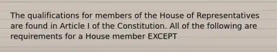 The qualifications for members of the House of Representatives are found in Article I of the Constitution. All of the following are requirements for a House member EXCEPT