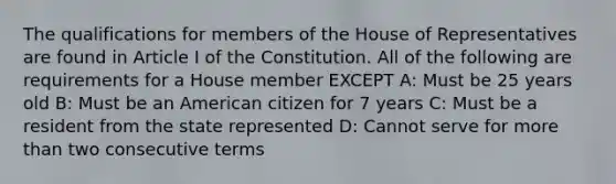 The qualifications for members of the House of Representatives are found in Article I of the Constitution. All of the following are requirements for a House member EXCEPT A: Must be 25 years old B: Must be an American citizen for 7 years C: Must be a resident from the state represented D: Cannot serve for more than two consecutive terms