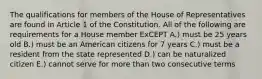 The qualifications for members of the House of Representatives are found in Article 1 of the Constitution. All of the following are requirements for a House member ExCEPT A.) must be 25 years old B.) must be an American citizens for 7 years C.) must be a resident from the state represented D.) can be naturalized citizen E.) cannot serve for more than two consecutive terms