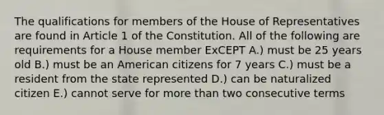 The qualifications for members of the House of Representatives are found in Article 1 of the Constitution. All of the following are requirements for a House member ExCEPT A.) must be 25 years old B.) must be an American citizens for 7 years C.) must be a resident from the state represented D.) can be naturalized citizen E.) cannot serve for <a href='https://www.questionai.com/knowledge/keWHlEPx42-more-than' class='anchor-knowledge'>more than</a> two consecutive terms