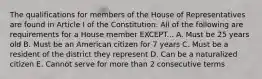 The qualifications for members of the House of Representatives are found in Article I of the Constitution. All of the following are requirements for a House member EXCEPT... A. Must be 25 years old B. Must be an American citizen for 7 years C. Must be a resident of the district they represent D. Can be a naturalized citizen E. Cannot serve for more than 2 consecutive terms