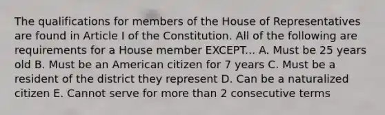 The qualifications for members of the House of Representatives are found in Article I of the Constitution. All of the following are requirements for a House member EXCEPT... A. Must be 25 years old B. Must be an American citizen for 7 years C. Must be a resident of the district they represent D. Can be a naturalized citizen E. Cannot serve for more than 2 consecutive terms