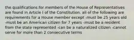 the qualifications for members of the House of Representatives are found in Article I of the Constitution. all of the following are requirements for a House member except -must be 25 years old -must be an American citizen for 7 years -must be a resident from the state represented -can be a naturalized citizen -cannot serve for more than 2 consecutive terms