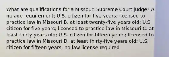 What are qualifications for a Missouri Supreme Court judge? A. no age requirement; U.S. citizen for five years; licensed to practice law in Missouri B. at least twenty-five years old; U.S. citizen for five years; licensed to practice law in Missouri C. at least thirty years old; U.S. citizen for fifteen years; licensed to practice law in Missouri D. at least thirty-five years old; U.S. citizen for fifteen years; no law license required