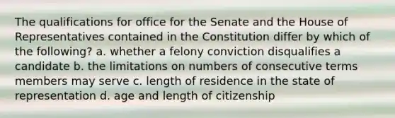 The qualifications for office for the Senate and the House of Representatives contained in the Constitution differ by which of the following? a. whether a felony conviction disqualifies a candidate b. the limitations on numbers of consecutive terms members may serve c. length of residence in the state of representation d. age and length of citizenship