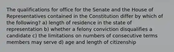 The qualifications for office for the Senate and the House of Representatives contained in the Constitution differ by which of the following? a) length of residence in the state of representation b) whether a felony conviction disqualifies a candidate c) the limitations on numbers of consecutive terms members may serve d) age and length of citizenship