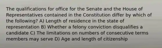 The qualifications for office for the Senate and the House of Representatives contained in the Constitution differ by which of the following? A) Length of residence in the state of representation B) Whether a felony conviction disqualifies a candidate C) The limitations on numbers of consecutive terms members may serve D) Age and length of citizenship