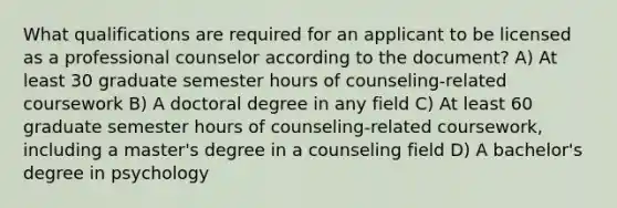 What qualifications are required for an applicant to be licensed as a professional counselor according to the document? A) At least 30 graduate semester hours of counseling-related coursework B) A doctoral degree in any field C) At least 60 graduate semester hours of counseling-related coursework, including a master's degree in a counseling field D) A bachelor's degree in psychology