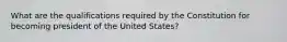 What are the qualifications required by the Constitution for becoming president of the United States?