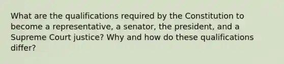 What are the qualifications required by the Constitution to become a representative, a senator, the president, and a Supreme Court justice? Why and how do these qualifications differ?