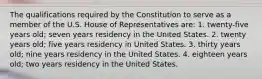 The qualifications required by the Constitution to serve as a member of the U.S. House of Representatives are: 1. twenty-five years old; seven years residency in the United States. 2. twenty years old; five years residency in United States. 3. thirty years old; nine years residency in the United States. 4. eighteen years old; two years residency in the United States.