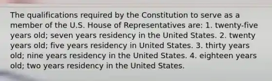 The qualifications required by the Constitution to serve as a member of the U.S. House of Representatives are: 1. twenty-five years old; seven years residency in the United States. 2. twenty years old; five years residency in United States. 3. thirty years old; nine years residency in the United States. 4. eighteen years old; two years residency in the United States.