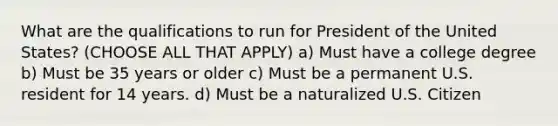 What are the qualifications to run for President of the United States? (CHOOSE ALL THAT APPLY) a) Must have a college degree b) Must be 35 years or older c) Must be a permanent U.S. resident for 14 years. d) Must be a naturalized U.S. Citizen