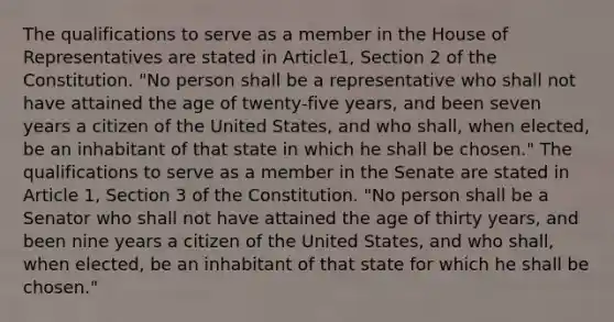 The qualifications to serve as a member in the House of Representatives are stated in Article1, Section 2 of the Constitution. "No person shall be a representative who shall not have attained the age of twenty-five years, and been seven years a citizen of the United States, and who shall, when elected, be an inhabitant of that state in which he shall be chosen." The qualifications to serve as a member in the Senate are stated in Article 1, Section 3 of the Constitution. "No person shall be a Senator who shall not have attained the age of thirty years, and been nine years a citizen of the United States, and who shall, when elected, be an inhabitant of that state for which he shall be chosen."