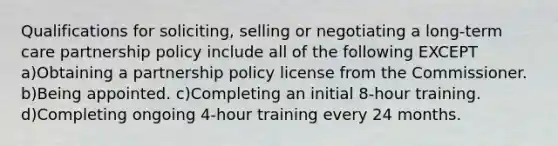 Qualifications for soliciting, selling or negotiating a long-term care partnership policy include all of the following EXCEPT a)Obtaining a partnership policy license from the Commissioner. b)Being appointed. c)Completing an initial 8-hour training. d)Completing ongoing 4-hour training every 24 months.