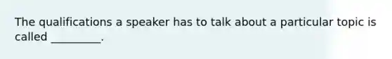 The qualifications a speaker has to talk about a particular topic is called _________.