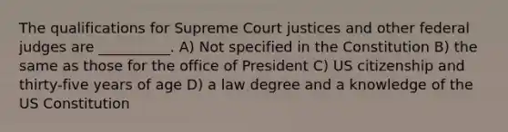 The qualifications for Supreme Court justices and other federal judges are __________. A) Not specified in the Constitution B) the same as those for the office of President C) US citizenship and thirty-five years of age D) a law degree and a knowledge of the US Constitution