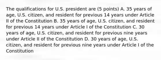 The qualifications for U.S. president are (5 points) A. 35 years of age, U.S. citizen, and resident for previous 14 years under Article II of the Constitution B. 35 years of age, U.S. citizen, and resident for previous 14 years under Article I of the Constitution C. 30 years of age, U.S. citizen, and resident for previous nine years under Article II of the Constitution D. 30 years of age, U.S. citizen, and resident for previous nine years under Article I of the Constitution