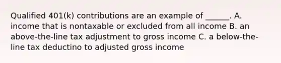 Qualified 401(k) contributions are an example of ______. A. income that is nontaxable or excluded from all income B. an above-the-line tax adjustment to gross income C. a below-the-line tax deductino to adjusted gross income