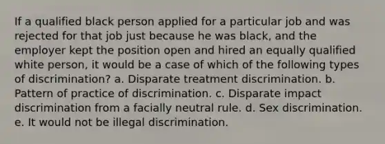 If a qualified black person applied for a particular job and was rejected for that job just because he was black, and the employer kept the position open and hired an equally qualified white person, it would be a case of which of the following types of discrimination? a. Disparate treatment discrimination. b. Pattern of practice of discrimination. c. Disparate impact discrimination from a facially neutral rule. d. Sex discrimination. e. It would not be illegal discrimination.