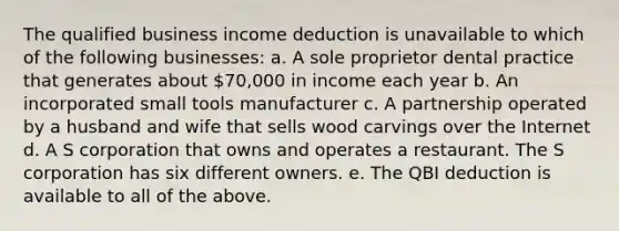 The qualified business income deduction is unavailable to which of the following businesses: a. A sole proprietor dental practice that generates about 70,000 in income each year b. An incorporated small tools manufacturer c. A partnership operated by a husband and wife that sells wood carvings over the Internet d. A S corporation that owns and operates a restaurant. The S corporation has six different owners. e. The QBI deduction is available to all of the above.