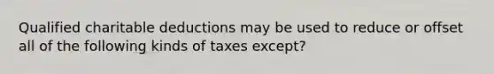 Qualified charitable deductions may be used to reduce or offset all of the following kinds of taxes except?