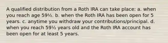 A qualified distribution from a Roth IRA can take place: a. when you reach age 59½. b. when the Roth IRA has been open for 5 years. c. anytime you withdraw your contributions/principal. d. when you reach 59½ years old and the Roth IRA account has been open for at least 5 years.