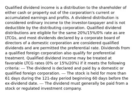 Qualified dividend income is a distribution to the shareholder of either cash or property out of the corporation's current or accumulated earnings and profits. A dividend distribution is considered ordinary income to the investor-taxpayer and is not deductible by the distributing corporation. Qualified dividend distributions are eligible for the same 20%/15%/0% rate as are LTCGs, and most dividends declared by a corporate board of directors of a domestic corporation are considered qualified dividends and are permitted the preferential rate. Dividends from a qualified foreign corporation also qualify for preferential treatment. Qualified dividend income may be treated at favorable LTCG rates (0% or 15%/20%) if it meets the following criteria: --- The dividend is declared and paid by a domestic or qualified foreign corporation. --- The stock is held for more than 61 days during the 121-day period beginning 60 days before the ex-dividend date. --- The dividend must generally be paid from a stock or regulated investment company.