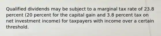 Qualified dividends may be subject to a marginal tax rate of 23.8 percent (20 percent for the capital gain and 3.8 percent tax on net investment income) for taxpayers with income over a certain threshold.