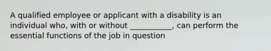 A qualified employee or applicant with a disability is an individual who, with or without ___________, can perform the essential functions of the job in question