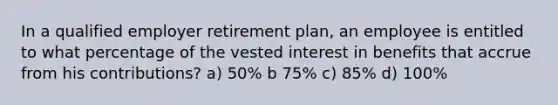 In a qualified employer retirement plan, an employee is entitled to what percentage of the vested interest in benefits that accrue from his contributions? a) 50% b 75% c) 85% d) 100%