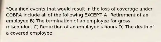 *Qualified events that would result in the loss of coverage under COBRA include all of the following EXCEPT: A) Retirement of an employee B) The termination of an employee for gross misconduct C) Reduction of an employee's hours D) The death of a covered employee