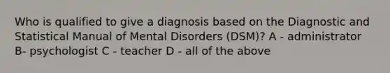 Who is qualified to give a diagnosis based on the Diagnostic and Statistical Manual of Mental Disorders (DSM)? A - administrator B- psychologist C - teacher D - all of the above