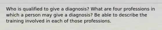 Who is qualified to give a diagnosis? What are four professions in which a person may give a diagnosis? Be able to describe the training involved in each of those professions.