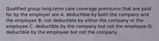 Qualified group long-term care coverage premiums that are paid for by the employer are A. deductible by both the company and the employee B. not deductible by either the company or the employee C. deductible by the company but not the employee D. deductible by the employee but not the company