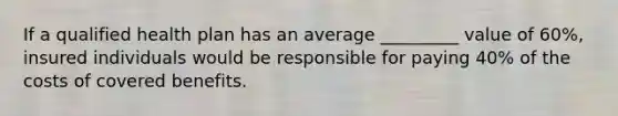 If a qualified health plan has an average _________ value of 60%, insured individuals would be responsible for paying 40% of the costs of covered benefits.