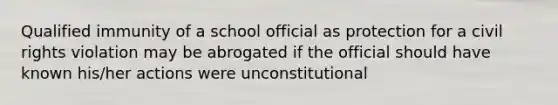 Qualified immunity of a school official as protection for a civil rights violation may be abrogated if the official should have known his/her actions were unconstitutional