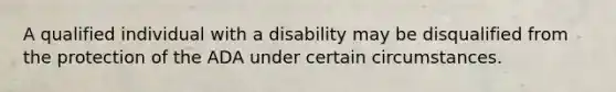 A qualified individual with a disability may be disqualified from the protection of the ADA under certain circumstances.