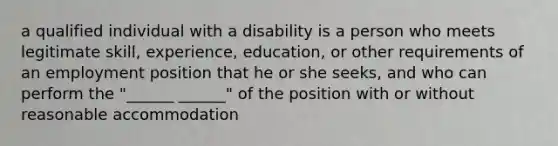 a qualified individual with a disability is a person who meets legitimate skill, experience, education, or other requirements of an employment position that he or she seeks, and who can perform the "______ ______" of the position with or without reasonable accommodation