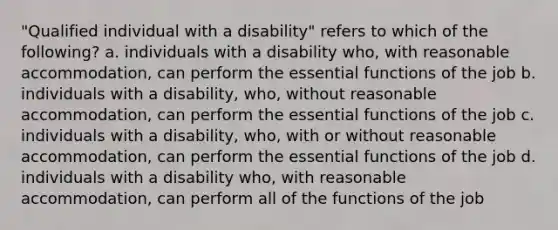 "Qualified individual with a disability" refers to which of the following? a. individuals with a disability who, with reasonable accommodation, can perform the essential functions of the job b. individuals with a disability, who, without reasonable accommodation, can perform the essential functions of the job c. individuals with a disability, who, with or without reasonable accommodation, can perform the essential functions of the job d. individuals with a disability who, with reasonable accommodation, can perform all of the functions of the job