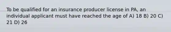 To be qualified for an insurance producer license in PA, an individual applicant must have reached the age of A) 18 B) 20 C) 21 D) 26