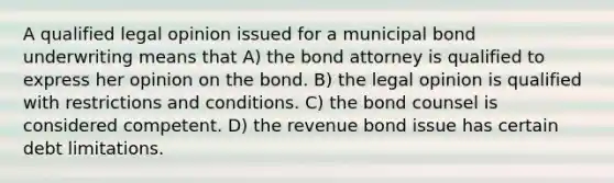 A qualified legal opinion issued for a municipal bond underwriting means that A) the bond attorney is qualified to express her opinion on the bond. B) the legal opinion is qualified with restrictions and conditions. C) the bond counsel is considered competent. D) the revenue bond issue has certain debt limitations.