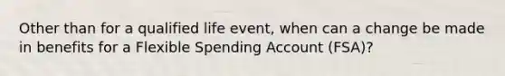 Other than for a qualified life event, when can a change be made in benefits for a Flexible Spending Account (FSA)?