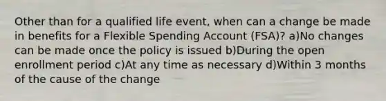 Other than for a qualified life event, when can a change be made in benefits for a Flexible Spending Account (FSA)? a)No changes can be made once the policy is issued b)During the open enrollment period c)At any time as necessary d)Within 3 months of the cause of the change