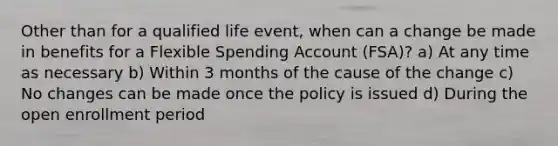 Other than for a qualified life event, when can a change be made in benefits for a Flexible Spending Account (FSA)? a) At any time as necessary b) Within 3 months of the cause of the change c) No changes can be made once the policy is issued d) During the open enrollment period