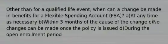 Other than for a qualified life event, when can a change be made in benefits for a Flexible Spending Account (FSA)? a)At any time as necessary b)Within 3 months of the cause of the change c)No changes can be made once the policy is issued d)During the open enrollment period