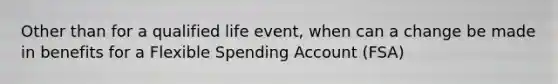 Other than for a qualified life event, when can a change be made in benefits for a Flexible Spending Account (FSA)