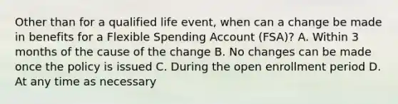 Other than for a qualified life event, when can a change be made in benefits for a Flexible Spending Account (FSA)? A. Within 3 months of the cause of the change B. No changes can be made once the policy is issued C. During the open enrollment period D. At any time as necessary