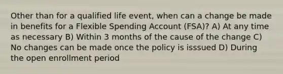 Other than for a qualified life event, when can a change be made in benefits for a Flexible Spending Account (FSA)? A) At any time as necessary B) Within 3 months of the cause of the change C) No changes can be made once the policy is isssued D) During the open enrollment period